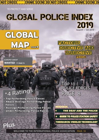 Page: 4Page: 4
FACTORS:FACTORS:
OBJECTIVE ANDOBJECTIVE AND
SUBJECTIVESUBJECTIVE
WANTED > PAGE 73
TTOP 10OP 10
POLICE FORCESPOLICE FORCES
PAGE 8PAGE 8
GLOBALGLOBAL
MAPMAP PAGEPAGE 88
Issue01 • Oct2019
TO PROTECT AND SERVE
Plus
WELCOME TO THE INTERNATIONAL POLICE ASSOCIATION PAGE. 18
• Top Performing Police Forces• Top Performing Police Forces
• Above Average Performing Police• Above Average Performing Police
ForcesForces
• Average Performing Police Forces• Average Performing Police Forces
• Under-Performing Police Forces• Under-Performing Police Forces ++ TTHE DEAF AND THE POLICEHE DEAF AND THE POLICE
++ GUIDE TO POLICE STATION SAFETYGUIDE TO POLICE STATION SAFETY
++RESEARCH:RESEARCH: VEHILCE TECHNOLOGYVEHILCE TECHNOLOGY
EUROPE’S MOST
*4 Ratings
*4 Ratings
RESEARCH:RESEARCH:
Global Police IndexGlobal Police Index
20192019
 