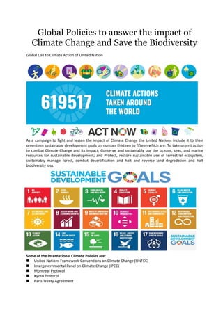 Global Policies to answer the impact of
Climate Change and Save the Biodiversity
Global Call to Climate Action of United Nation
As a campaign to fight and lessen the impact of Climate Change the United Nations include it to their
seventeen sustainable development goals on number thirteen to fifteen which are: To take urgent action
to combat Climate Change and its impact; Conserve and sustainably use the oceans, seas, and marine
resources for sustainable development; and Protect, restore sustainable use of terrestrial ecosystem,
sustainably manage forest, combat desertification and halt and reverse land degradation and halt
biodiversity loss.
Some of the International Climate Policies are:
 United Nations Framework Conventions on Climate Change (UNFCC)
 Intergovernmental Panel on Climate Change (IPCC)
 Montreal Protocol
 Kyoto Protocol
 Paris Treaty Agreement
 