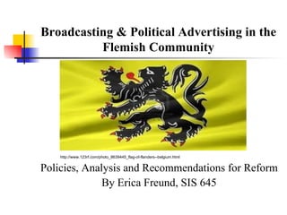 Broadcasting & Political Advertising in the
          Flemish Community




    http://www.123rf.com/photo_8639445_flag-of-flanders--belgium.html


Policies, Analysis and Recommendations for Reform
              By Erica Freund, SIS 645
 