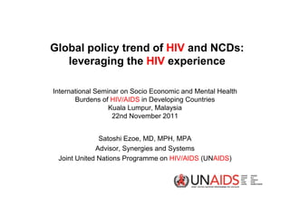 Global policy trend of HIV and NCDs:
   leveraging the HIV experience

International Seminar on Socio Economic and Mental Health
       Burdens of HIV/AIDS in Developing Countries
                  Kuala Lumpur, Malaysia
                   22nd November 2011


              Satoshi Ezoe, MD, MPH, MPA
             Advisor, Synergies and Systems
 Joint United Nations Programme on HIV/AIDS (UNAIDS)
 