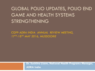 GLOBAL POLIO UPDATES, POLIO END
GAME AND HEALTH SYSTEMS
STRENGTHENING
CGPP-ADRA INDIA ANNUAL REVIEW MEETING,
17TH-18TH MAY 2016, MUSSOORIE
Dr. Suchitra Lisam, National Health Programs Manager,
ADRA India
 