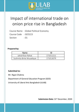 Impact of international trade on
onion price rise in Bangladesh
Course Name : Global Political Economy
Course Code : GED223
Section : 01
Prepared by:
Name ID
Jahid Khan Rahat 171011211
Sushmita Binte Musadique 171013079
Submitted to:
Mr. Rigan Chakma
Department of General Education Program (GED)
University of Liberal Arts Bangladesh (ULAB)
Submission Date: 31st December, 2020
 