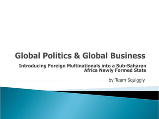 Introducing Foreign Multinationals into a Sub-Saharan Africa Newly Formed State   by Team Squiggly  
