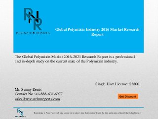 Global Polymixin Industry 2016 Market Research
Report
Mr. Sunny Denis
Contact No.:+1-888-631-6977
sales@researchnreports.com
The Global Polymixin Market 2016-2021 Research Report is a professional
and in-depth study on the current state of the Polymixin industry.
Single User License: $2800
“Knowledge is Power” as we all have known but in today‟s time that is not sufficient, the right application of knowledge is Intelligence.
 