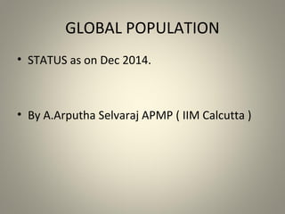 GLOBAL POPULATION
• STATUS as on Dec 2014.
• By A.Arputha Selvaraj APMP ( IIM Calcutta )
 