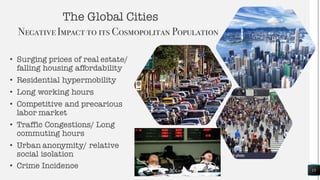 The Global Cities
NegativeImpact to its Cosmopolitan Population
• Surging prices of real estate/
falling housing affordability
• Residential hypermobility
• Long working hours
• Competitive and precarious
labor market
• Traffic Congestions/ Long
commuting hours
• Urban anonymity/ relative
social isolation
• Crime Incidence 15
 