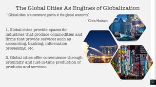 The Global Cities As Engines of Globalization
“ Global cities are command points in the global economy”
- Chris Hudson
16
1. Global cities provide spaces for
industries that produce commodities and
firms that provide services such as
accounting, banking, information
processing, etc.
2. Global cities offer convenience through
proximity and just-in-time production of
products and services
 