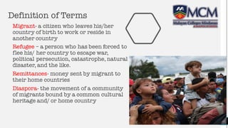 Definition of Terms
Migrant- a citizen who leaves his/her
country of birth to work or reside in
another country
Refugee – a person who has been forced to
flee his/ her country to escape war,
political persecution, catastrophe, natural
disaster, and the like.
Remittances- money sent by migrant to
their home countries
Diaspora- the movement of a community
of migrants bound by a common cultural
heritage and/ or home country
3
 