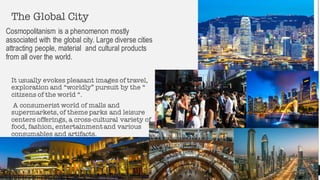 The Global City
Cosmopolitanism is a phenomenon mostly
associated with the global city. Large diverse cities
attracting people, material and cultural products
from all over the world.
It usually evokes pleasant images of travel,
exploration and “worldly” pursuit by the “
citizens of the world “.
A consumerist world of malls and
supermarkets, of theme parks and leisure
centers offerings, a cross-cultural variety of
food, fashion, entertainmentand various
consumables and artifacts.
6
 