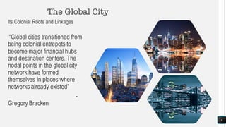The Global City
Its Colonial Roots and Linkages
“Global cities transitioned from
being colonial entrepots to
become major financial hubs
and destination centers. The
nodal points in the global city
network have formed
themselves in places where
networks already existed”
-
Gregory Bracken
9
 