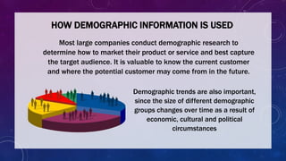 HOW DEMOGRAPHIC INFORMATION IS USED
Most large companies conduct demographic research to
determine how to market their product or service and best capture
the target audience. It is valuable to know the current customer
and where the potential customer may come from in the future.
Demographic trends are also important,
since the size of different demographic
groups changes over time as a result of
economic, cultural and political
circumstances
 