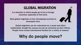 GLOBAL MIGRATION
Most global migration is from developing countries to
developed ones.
Global migration can be understood as a cause and effect
relationship, though the causes are just as numerous as their effects.
People move across international borders for a variety of reasons
Why do people move?
is a situation in which people go to live in foreign
countries, especially to find work.
 