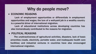 Why do people move?
 ECONOMIC REASONS
Lack of employment opportunities or differentials in employment
opportunities and wages; the lure of a well-paid job in a wealthy country
is a powerful driver of international migration.
Lack of educational institutions across developing countries has
also tremendously contributed to the reasons for migration.
 POLITICAL REASONS
The unattractiveness of agricultural activities, disasters, lack of basic
amenities (roads, electricity, portable water, and inadequate health care
facilities) and industrial ventures in countries have also encouraged
international migration.
 