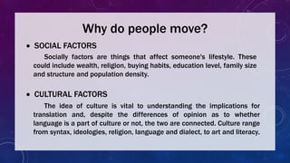 Why do people move?
 SOCIAL FACTORS
Socially factors are things that affect someone's lifestyle. These
could include wealth, religion, buying habits, education level, family size
and structure and population density.
 CULTURAL FACTORS
The idea of culture is vital to understanding the implications for
translation and, despite the differences of opinion as to whether
language is a part of culture or not, the two are connected. Culture range
from syntax, ideologies, religion, language and dialect, to art and literacy.
 