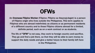An Overseas Filipino Worker (Filipino: Pilipino sa Ibayong-dagat) is a person
of Filipino origin who lives outside the Philippines. This term applies to
Filipinos who are abroad indefinitely as citizens or as permanent residents
of a different country and to those Filipino citizens abroad for a limited,
definite period, such as on a work contract or as students.
OFWs
The life of "OFW" is not easy, they work to foreign country and sacrifice.
They go and find a job there, so that they will be able to earn money to
support the daily needs and give a better future to their family left here
in the Philippines.
 