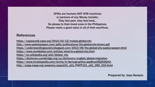 References
https://capaworld.capa.org/2014/03/12/makes-global-city
http://www.saskiasassen.com/pdfs/publications/the-global-city-brown.pdf
https://understandingsociety.blogspot.com/2013/09/the-global-city-saskia-sassen.html
https://www.worldatlas.com/articles/what-is-a-global-city.html
https://en.wikipedia.org/wiki/Global_city
https://dictionary.cambridge.org/us/dictionary/english/global-migration
https://www.investopedia.com/terms/d/demographics.asp#ixzz5QZS2QHJl
http://papp.iussp.org/sessions/papp101_s01/PAPP101_s01_090_010.html
Prepared by: Jess Henson
OFWs are humans NOT ATM machines
or partners of any Money transfer,
They feel pain, they feel tired...
So please to their loved ones in the Philippines,
Please make a good value in all of their sacrifices.
 