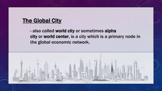 The Global City
- also called world city or sometimes alpha
city or world center, is a city which is a primary node in
the global economic network.
 