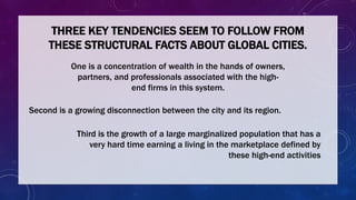 THREE KEY TENDENCIES SEEM TO FOLLOW FROM
THESE STRUCTURAL FACTS ABOUT GLOBAL CITIES.
One is a concentration of wealth in the hands of owners,
partners, and professionals associated with the high-
end firms in this system.
Second is a growing disconnection between the city and its region.
Third is the growth of a large marginalized population that has a
very hard time earning a living in the marketplace defined by
these high-end activities
 