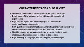CHARACTERISTICS OF A GLOBAL CITY
 Centers of media and communications for global networks
 Dominance of the national region with great international
significance
 High percentage of residents employed in the services
sector and information sector
 High-quality educational institutions, including renowned universities,
international student attendance, and research facilities
 Multi-functional infrastructure offering some of the best legal,
medical, and entertainment facilities in the country
 High diversity in language, culture, religion, and ideologies.
 