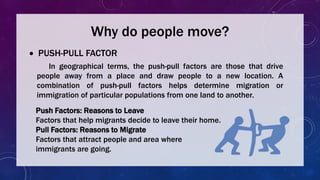 Why do people move?
 PUSH-PULL FACTOR
In geographical terms, the push-pull factors are those that drive
people away from a place and draw people to a new location. A
combination of push-pull factors helps determine migration or
immigration of particular populations from one land to another.
Push Factors: Reasons to Leave
Factors that help migrants decide to leave their home.
Pull Factors: Reasons to Migrate
Factors that attract people and area where
immigrants are going.
 