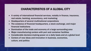 CHARACTERISTICS OF A GLOBAL CITY
 A variety of international financial services, notably in finance, insurance,
real estate, banking, accountancy, and marketing
 Headquarters of several multinational corporations
 The existence of financial headquarters, a stock exchange, and major
financial institutions
 Domination of the trade and economy of a large surrounding area
 Major manufacturing centers with port and container facilities
 Considerable decision-making power on a daily basis and at a global level
 Centers of new ideas and innovation in business, economics,
culture, and politics
 