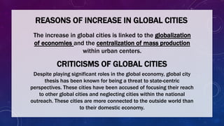 REASONS OF INCREASE IN GLOBAL CITIES
The increase in global cities is linked to the globalization
of economies and the centralization of mass production
within urban centers.
CRITICISMS OF GLOBAL CITIES
Despite playing significant roles in the global economy, global city
thesis has been known for being a threat to state-centric
perspectives. These cities have been accused of focusing their reach
to other global cities and neglecting cities within the national
outreach. These cities are more connected to the outside world than
to their domestic economy.
 