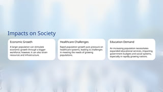 Impacts on Society
Economic Growth
A larger population can stimulate
economic growth through a bigger
workforce; however, it can also strain
resources and infrastructure.
Healthcare Challenges
Rapid population growth puts pressure on
healthcare systems, leading to challenges
in meeting the needs of growing
populations.
Education Demand
An increasing population necessitates
expanded educational services, impacting
government budgets and social systems,
especially in rapidly growing nations.
 