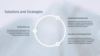 Solutions and Strategies
Family Planning
Promoting access to family planning
and reproductive health services can
empower individuals and reduce
fertility rates where desired.
1
2 Sustainable Development
Implementing sustainable practices in
agriculture, energy, and urban planning
can help manage population impacts on
resources and the environment.
3
Education and Empowerment
Investing in education, particularly for
women and girls, can lead to lower fertility
rates and improved economic outcomes,
helping to balance population growth.
 