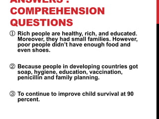 ANSWERS :
COMPREHENSION
QUESTIONS
① Rich people are healthy, rich, and educated.
  Moreover, they had small families. However,
  poor people didn’t have enough food and
  even shoes.

② Because people in developing countries got
  soap, hygiene, education, vaccination,
  penicillin and family planning.

③ To continue to improve child survival at 90
  percent.
 
