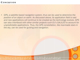 Conclusion GPS, a satellite based navigation system, thus can be used to determine the position of an object on earth. As discussed above, its application field is vast and new applications will continue to be created as the technology evolves. GPS can also interfaced with other similar projects such EU’s GALILEO to account for unpredictable applications. Thus, the GPS constellation, like manmade stars in the sky, can be used for guiding and navigation. 