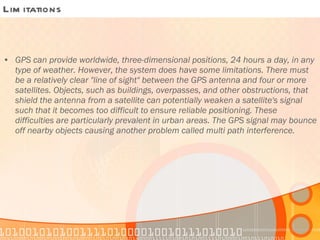 Limitations GPS can provide worldwide, three-dimensional positions, 24 hours a day, in any type of weather. However, the system does have some limitations. There must be a relatively clear "line of sight" between the GPS antenna and four or more satellites. Objects, such as buildings, overpasses, and other obstructions, that shield the antenna from a satellite can potentially weaken a satellite's signal such that it becomes too difficult to ensure reliable positioning. These difficulties are particularly prevalent in urban areas. The GPS signal may bounce off nearby objects causing another problem called multi path interference. 
