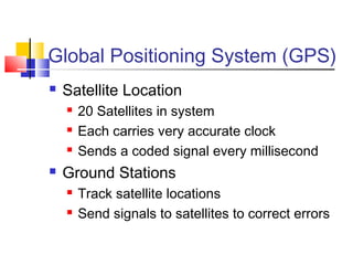 Global Positioning System (GPS)
   Satellite Location
       20 Satellites in system
       Each carries very accurate clock
       Sends a coded signal every millisecond
   Ground Stations
       Track satellite locations
       Send signals to satellites to correct errors
 