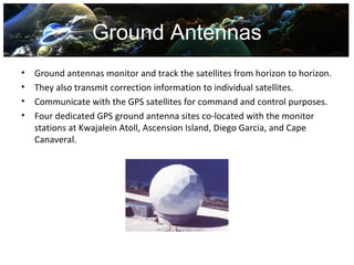 Ground Antennas
•   Ground antennas monitor and track the satellites from horizon to horizon.
•   They also transmit correction information to individual satellites.
•   Communicate with the GPS satellites for command and control purposes.
•   Four dedicated GPS ground antenna sites co-located with the monitor
    stations at Kwajalein Atoll, Ascension Island, Diego Garcia, and Cape
    Canaveral.
 