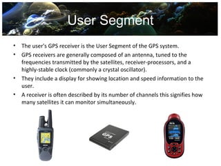 User Segment
•   The user's GPS receiver is the User Segment of the GPS system.
•   GPS receivers are generally composed of an antenna, tuned to the
    frequencies transmitted by the satellites, receiver-processors, and a
    highly-stable clock (commonly a crystal oscillator).
•   They include a display for showing location and speed information to the
    user.
•   A receiver is often described by its number of channels this signifies how
    many satellites it can monitor simultaneously.
 