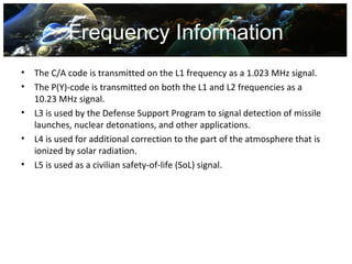 Frequency Information
•   The C/A code is transmitted on the L1 frequency as a 1.023 MHz signal.
•   The P(Y)-code is transmitted on both the L1 and L2 frequencies as a
    10.23 MHz signal.
•   L3 is used by the Defense Support Program to signal detection of missile
    launches, nuclear detonations, and other applications.
•   L4 is used for additional correction to the part of the atmosphere that is
    ionized by solar radiation.
•   L5 is used as a civilian safety-of-life (SoL) signal.
 