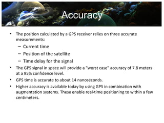 Accuracy
•   The position calculated by a GPS receiver relies on three accurate
    measurements:
     – Current time
     – Position of the satellite
     – Time delay for the signal
•   The GPS signal in space will provide a "worst case" accuracy of 7.8 meters
    at a 95% confidence level.
•   GPS time is accurate to about 14 nanoseconds.
•   Higher accuracy is available today by using GPS in combination with
    augmentation systems. These enable real-time positioning to within a few
    centimeters.
 