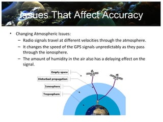 Issues That Affect Accuracy
•   Changing Atmospheric Issues:
     – Radio signals travel at different velocities through the atmosphere.
     – It changes the speed of the GPS signals unpredictably as they pass
       through the ionosphere.
     – The amount of humidity in the air also has a delaying effect on the
       signal.
 