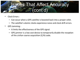 Issues That Affect Accuracy
                (cont’d)
•   Clock Errors :
     – Can occur when a GPS satellite is boosted back into a proper orbit.
     – The satellite's atomic clocks experience noise and clock drift errors.
•   GPS Jamming :
     – It limits the effectiveness of the GPS signal.
     – GPS jammer is a low cost device to temporarily disable the reception
        of the civilian coarse acquisition (C/A) code.
 