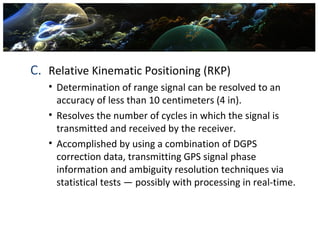 C. Relative Kinematic Positioning (RKP)
   • Determination of range signal can be resolved to an
     accuracy of less than 10 centimeters (4 in).
   • Resolves the number of cycles in which the signal is
     transmitted and received by the receiver.
   • Accomplished by using a combination of DGPS
     correction data, transmitting GPS signal phase
     information and ambiguity resolution techniques via
     statistical tests — possibly with processing in real-time.
 