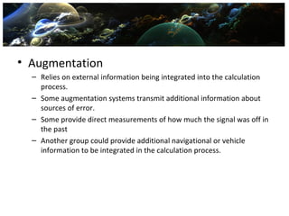 • Augmentation
  – Relies on external information being integrated into the calculation
    process.
  – Some augmentation systems transmit additional information about
    sources of error.
  – Some provide direct measurements of how much the signal was off in
    the past
  – Another group could provide additional navigational or vehicle
    information to be integrated in the calculation process.
 