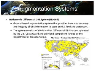 Augmentation Systems
•   Nationwide Differential GPS System (NDGPS)
     – Ground-based augmentation system that provides increased accuracy
       and integrity of GPS information to users on U.S. land and waterways.
     – The system consists of the Maritime Differential GPS System operated
       by the U.S. Coast Guard and an inland component funded by the
       Department of Transportation.
 