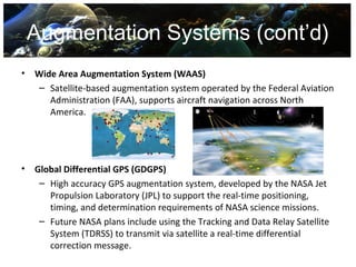 Augmentation Systems (cont’d)
•   Wide Area Augmentation System (WAAS)
    – Satellite-based augmentation system operated by the Federal Aviation
       Administration (FAA), supports aircraft navigation across North
       America.




•   Global Differential GPS (GDGPS)
     – High accuracy GPS augmentation system, developed by the NASA Jet
       Propulsion Laboratory (JPL) to support the real-time positioning,
       timing, and determination requirements of NASA science missions.
     – Future NASA plans include using the Tracking and Data Relay Satellite
       System (TDRSS) to transmit via satellite a real-time differential
       correction message.
 