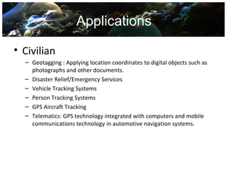 Applications

• Civilian
  – Geotagging : Applying location coordinates to digital objects such as
    photographs and other documents.
  – Disaster Relief/Emergency Services
  – Vehicle Tracking Systems
  – Person Tracking Systems
  – GPS Aircraft Tracking
  – Telematics: GPS technology integrated with computers and mobile
    communications technology in automotive navigation systems.
 