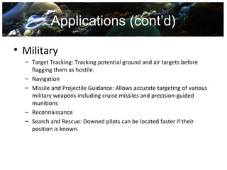 Applications (cont’d)

• Military
  – Target Tracking: Tracking potential ground and air targets before
    flagging them as hostile.
  – Navigation
  – Missile and Projectile Guidance: Allows accurate targeting of various
    military weapons including cruise missiles and precision-guided
    munitions
  – Reconnaissance
  – Search and Rescue: Downed pilots can be located faster if their
    position is known.
 