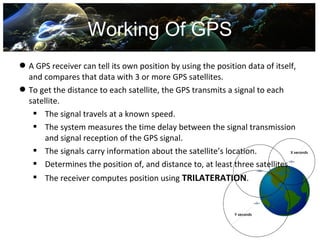 Working Of GPS
 A GPS receiver can tell its own position by using the position data of itself,
  and compares that data with 3 or more GPS satellites.
 To get the distance to each satellite, the GPS transmits a signal to each
  satellite.
    The signal travels at a known speed.
    The system measures the time delay between the signal transmission
       and signal reception of the GPS signal.
    The signals carry information about the satellite’s location.
    Determines the position of, and distance to, at least three satellites.
    The receiver computes position using TRILATERATION.
 