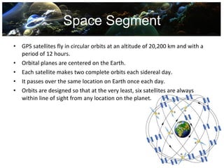 Space Segment
•   GPS satellites fly in circular orbits at an altitude of 20,200 km and with a
    period of 12 hours.
•   Orbital planes are centered on the Earth.
•   Each satellite makes two complete orbits each sidereal day.
•   It passes over the same location on Earth once each day.
•   Orbits are designed so that at the very least, six satellites are always
    within line of sight from any location on the planet.
 