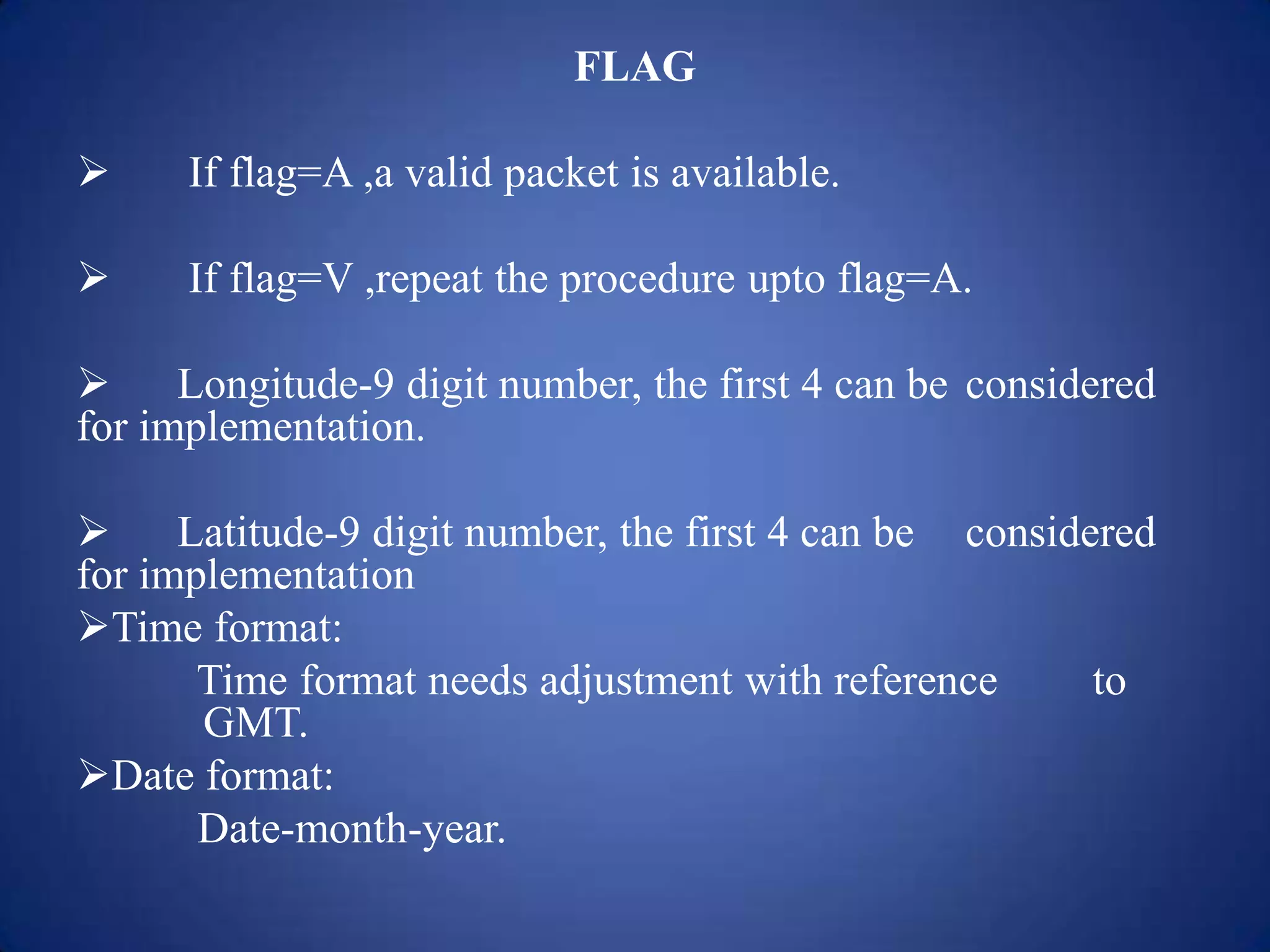FLAG
 If flag=A ,a valid packet is available.
 If flag=V ,repeat the procedure upto flag=A.
 Longitude-9 digit number, the first 4 can be considered
for implementation.
 Latitude-9 digit number, the first 4 can be considered
for implementation
Time format:
Time format needs adjustment with reference to
GMT.
Date format:
Date-month-year.
 