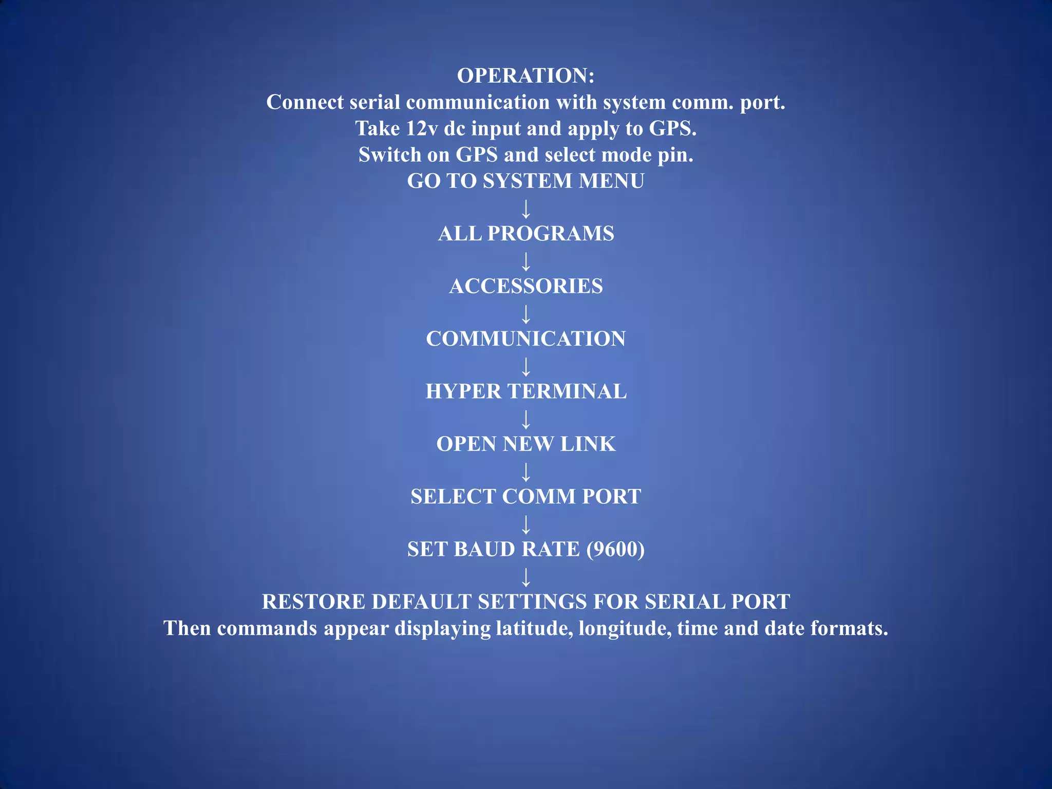 OPERATION:
Connect serial communication with system comm. port.
Take 12v dc input and apply to GPS.
Switch on GPS and select mode pin.
GO TO SYSTEM MENU
↓
ALL PROGRAMS
↓
ACCESSORIES
↓
COMMUNICATION
↓
HYPER TERMINAL
↓
OPEN NEW LINK
↓
SELECT COMM PORT
↓
SET BAUD RATE (9600)
↓
RESTORE DEFAULT SETTINGS FOR SERIAL PORT
Then commands appear displaying latitude, longitude, time and date formats.
 