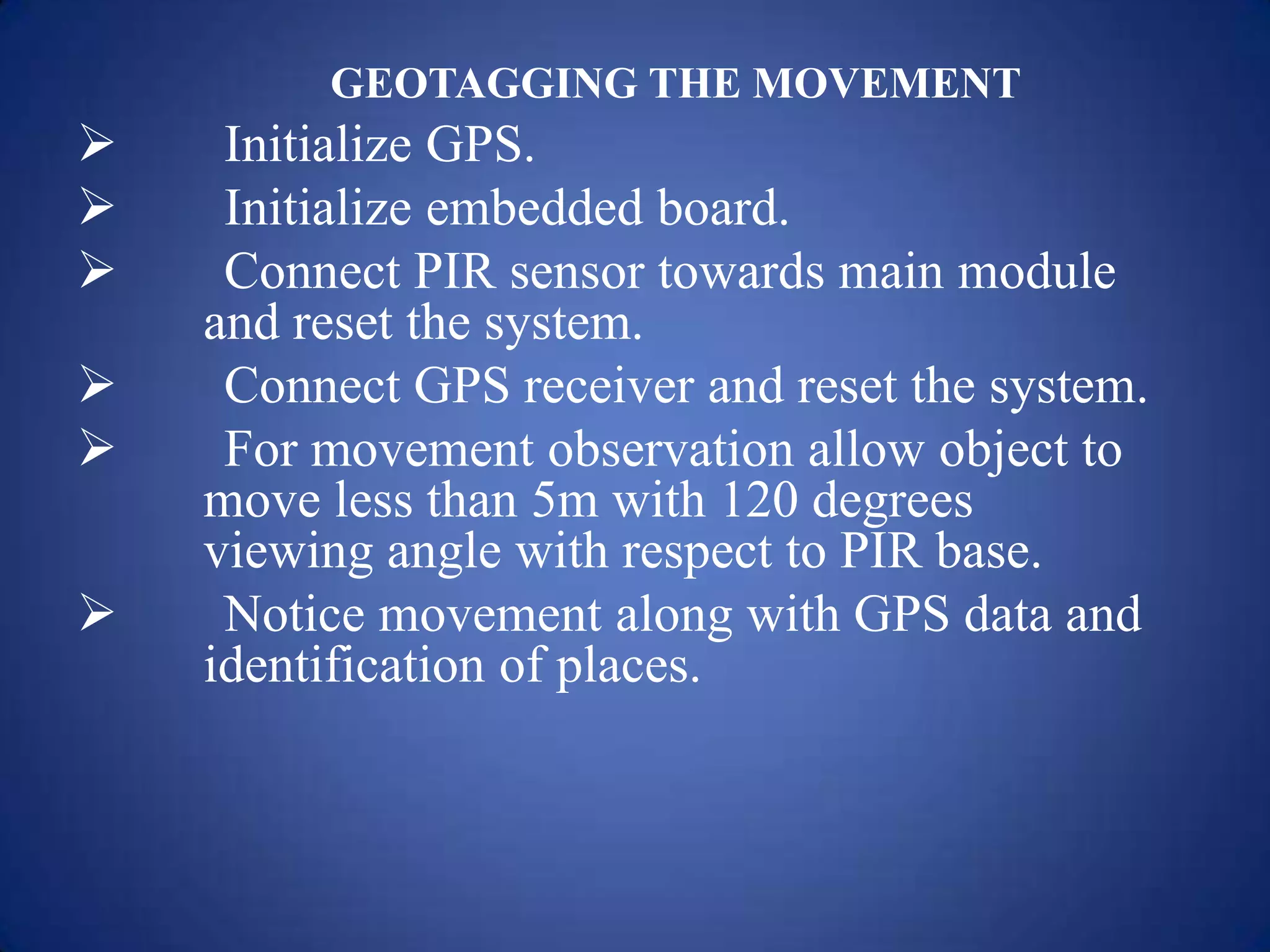 GEOTAGGING THE MOVEMENT
 Initialize GPS.
 Initialize embedded board.
 Connect PIR sensor towards main module
and reset the system.
 Connect GPS receiver and reset the system.
 For movement observation allow object to
move less than 5m with 120 degrees
viewing angle with respect to PIR base.
 Notice movement along with GPS data and
identification of places.
 