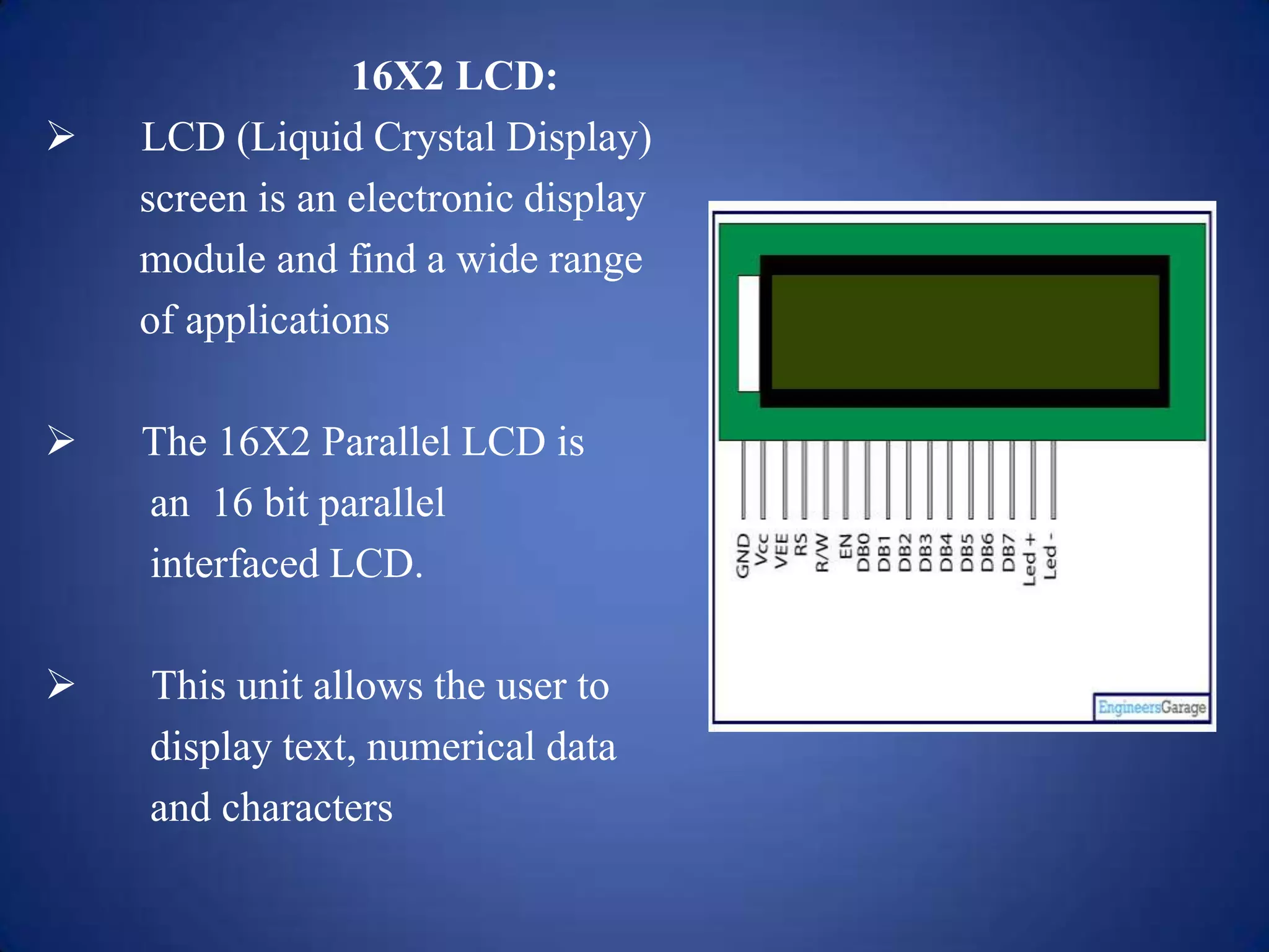 16X2 LCD:
 LCD (Liquid Crystal Display)
screen is an electronic display
module and find a wide range
of applications
 The 16X2 Parallel LCD is
an 16 bit parallel
interfaced LCD.
 This unit allows the user to
display text, numerical data
and characters
 
